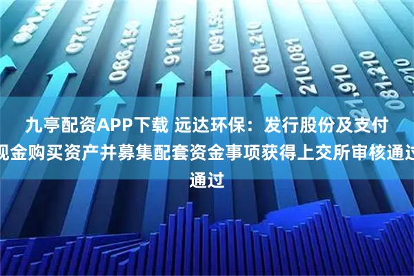 九亭配资APP下载 远达环保：发行股份及支付现金购买资产并募集配套资金事项获得上交所审核通过