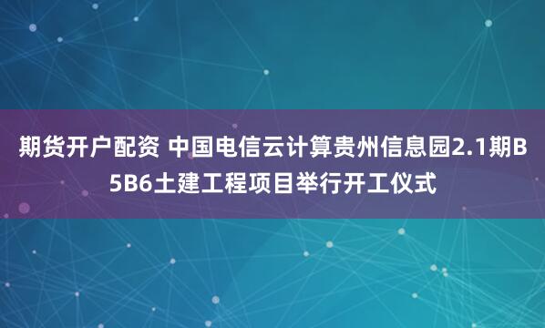 期货开户配资 中国电信云计算贵州信息园2.1期B5B6土建工程项目举行开工仪式