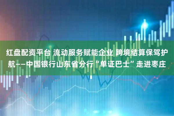 红盘配资平台 流动服务赋能企业 跨境结算保驾护航——中国银行山东省分行“单证巴士”走进枣庄