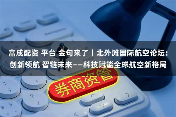 富成配资 平台 金句来了丨北外滩国际航空论坛：创新领航 智链未来——科技赋能全球航空新格局