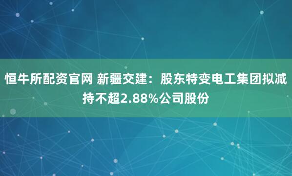 恒牛所配资官网 新疆交建：股东特变电工集团拟减持不超2.88%公司股份