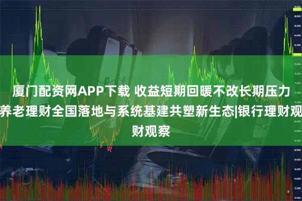 厦门配资网APP下载 收益短期回暖不改长期压力，养老理财全国落地与系统基建共塑新生态|银行理财观察