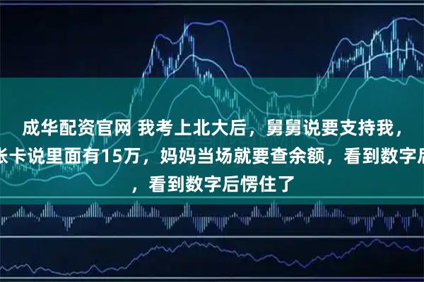 成华配资官网 我考上北大后，舅舅说要支持我，给我一张卡说里面有15万，妈妈当场就要查余额，看到数字后愣住了
