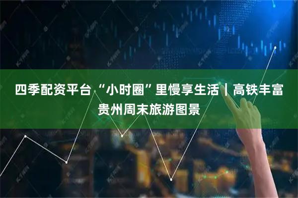 四季配资平台 “小时圈”里慢享生活｜高铁丰富贵州周末旅游图景