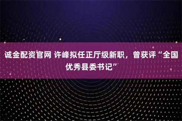 诚金配资官网 许峰拟任正厅级新职，曾获评“全国优秀县委书记”