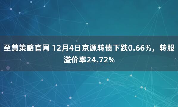 至慧策略官网 12月4日京源转债下跌0.66%，转股溢价率24.72%