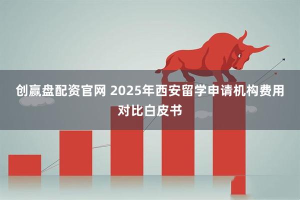 创赢盘配资官网 2025年西安留学申请机构费用对比白皮书