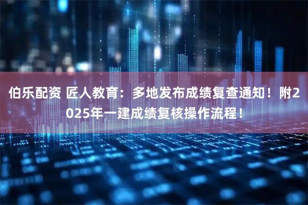 伯乐配资 匠人教育:多地发布成绩复查通知!附2025年一建成绩复核操作流程!