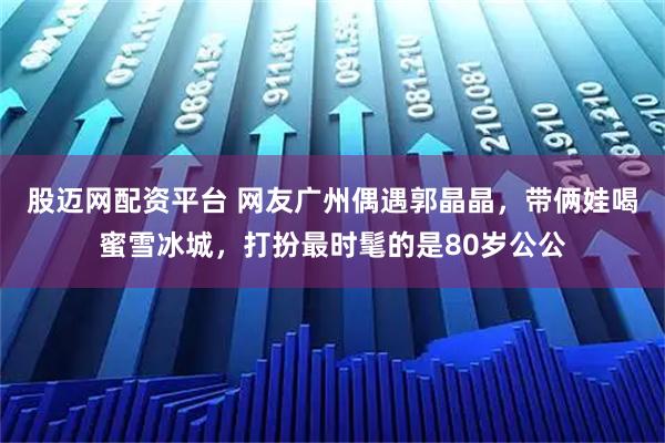 股迈网配资平台 网友广州偶遇郭晶晶，带俩娃喝蜜雪冰城，打扮最时髦的是80岁公公