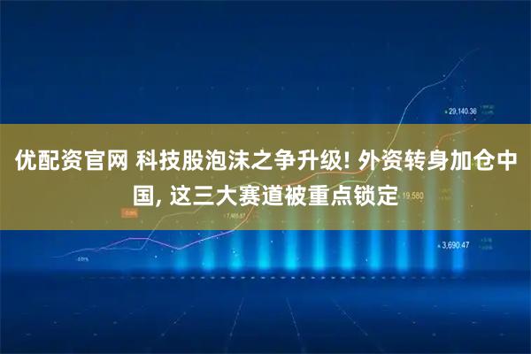 优配资官网 科技股泡沫之争升级! 外资转身加仓中国, 这三大赛道被重点锁定