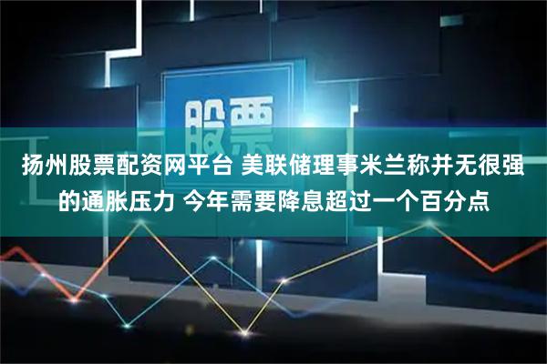 扬州股票配资网平台 美联储理事米兰称并无很强的通胀压力 今年需要降息超过一个百分点