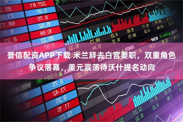 誉信配资APP下载 米兰辞去白宫要职，双重角色争议落幕，美元震荡待沃什提名动向