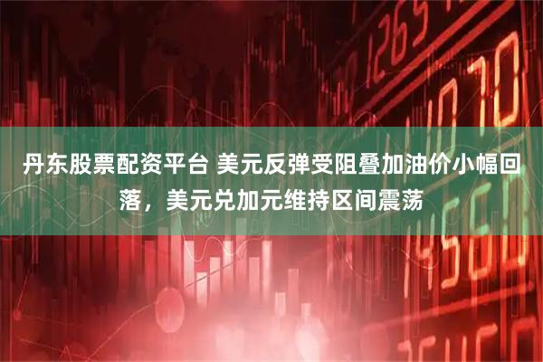 丹东股票配资平台 美元反弹受阻叠加油价小幅回落，美元兑加元维持区间震荡
