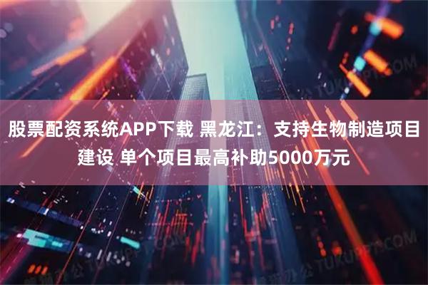 股票配资系统APP下载 黑龙江：支持生物制造项目建设 单个项目最高补助5000万元