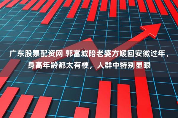 广东股票配资网 郭富城陪老婆方媛回安徽过年，身高年龄都太有梗，人群中特别显眼