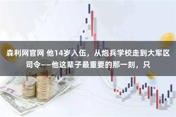 森利网官网 他14岁入伍，从炮兵学校走到大军区司令——他这辈子最重要的那一刻，只