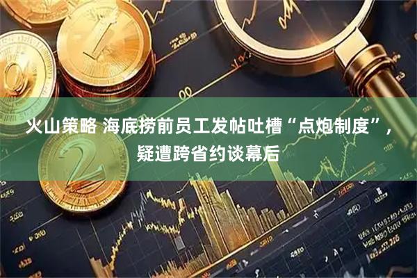 火山策略 海底捞前员工发帖吐槽“点炮制度”，疑遭跨省约谈幕后