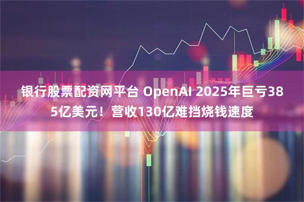 银行股票配资网平台 OpenAI 2025年巨亏385亿美元！营收130亿难挡烧钱速度