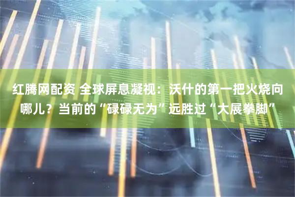 红腾网配资 全球屏息凝视：沃什的第一把火烧向哪儿？当前的“碌碌无为”远胜过“大展拳脚”