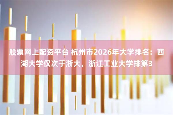 股票网上配资平台 杭州市2026年大学排名：西湖大学仅次于浙大，浙江工业大学排第3