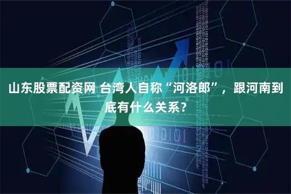 山东股票配资网 台湾人自称“河洛郎”，跟河南到底有什么关系？