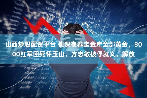 山西炒股配资平台 他深夜卷走金库全部黄金，8000红军困死怀玉山，方志敏被俘就义，解放