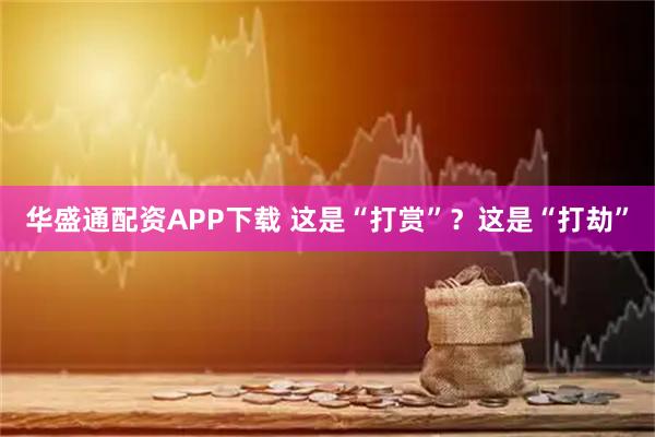 华盛通配资APP下载 这是“打赏”？这是“打劫”